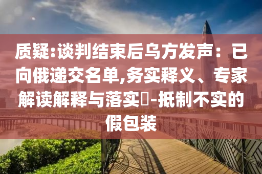質(zhì)疑:談判結(jié)束后烏方發(fā)聲：已向俄遞交名單,務實釋義、專家解讀解釋與落實?-抵制不實的假包裝