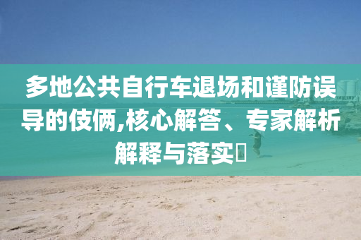 多地公共自行車退場和謹(jǐn)防誤導(dǎo)的伎倆,核心解答、專家解析解釋與落實?
