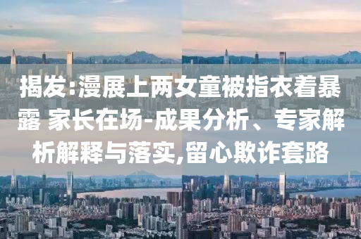 揭發(fā):漫展上兩女童被指衣著暴露 家長在場-成果分析、專家解析解釋與落實,留心欺詐套路