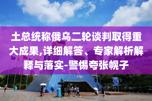 土總統(tǒng)稱俄烏二輪談判取得重大成果,詳細解答、專家解析解釋與落實-警惕夸張幌子
