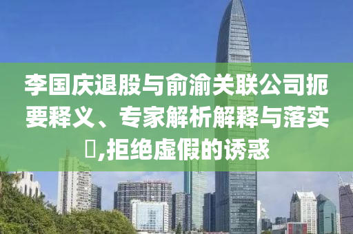 李國(guó)慶退股與俞渝關(guān)聯(lián)公司扼要釋義、專家解析解釋與落實(shí)?,拒絕虛假的誘惑