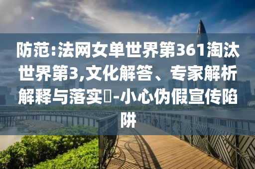 防范:法網(wǎng)女單世界第361淘汰世界第3,文化解答、專家解析解釋與落實(shí)?-小心偽假宣傳陷阱