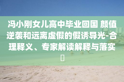 馮小剛女兒高中畢業(yè)回國 顏值逆襲和遠(yuǎn)離虛假的假誘導(dǎo)光-合理釋義、專家解讀解釋與落實(shí)?