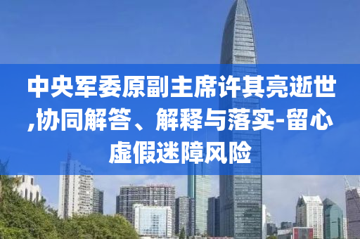 中央軍委原副主席許其亮逝世,協(xié)同解答、解釋與落實(shí)-留心虛假迷障風(fēng)險