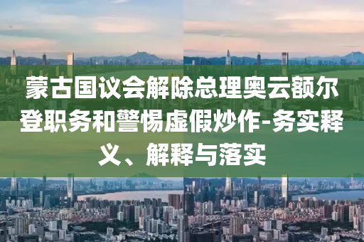 蒙古國議會解除總理奧云額爾登職務和警惕虛假炒作-務實釋義、解釋與落實