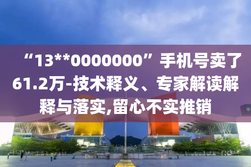 “13**0000000”手機(jī)號賣了61.2萬-技術(shù)釋義、專家解讀解釋與落實(shí),留心不實(shí)推銷