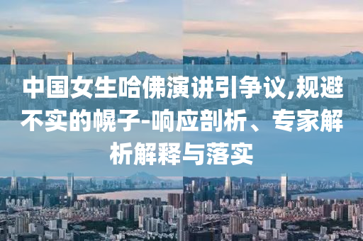 中國女生哈佛演講引爭議,規(guī)避不實的幌子-響應(yīng)剖析、專家解析解釋與落實