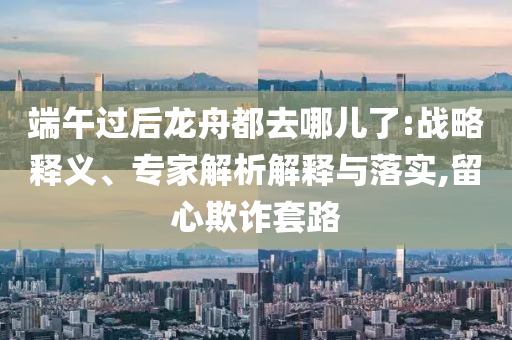 端午過(guò)后龍舟都去哪兒了:戰(zhàn)略釋義、專(zhuān)家解析解釋與落實(shí),留心欺詐套路