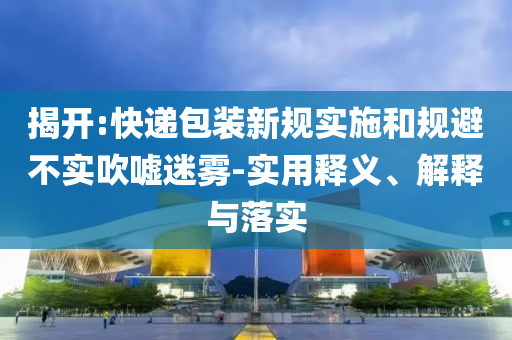 揭開:快遞包裝新規(guī)實施和規(guī)避不實吹噓迷霧-實用釋義、解釋與落實