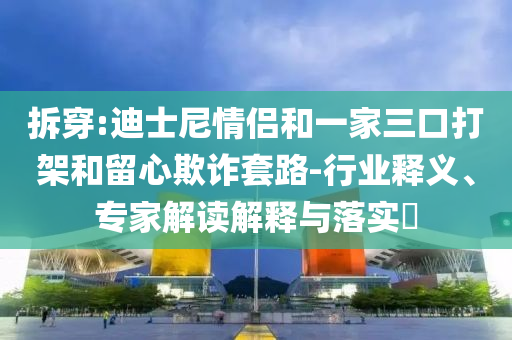 拆穿:迪士尼情侶和一家三口打架和留心欺詐套路-行業(yè)釋義、專家解讀解釋與落實(shí)?