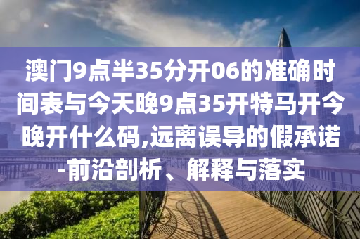 澳門9點(diǎn)半35分開06的準(zhǔn)確時(shí)間表與今天晚9點(diǎn)35開特馬開今晚開什么碼,遠(yuǎn)離誤導(dǎo)的假承諾-前沿剖析、解釋與落實(shí)