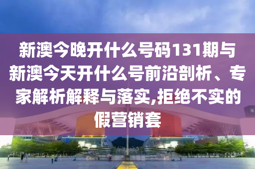 新澳今晚開什么號碼131期與新澳今天開什么號前沿剖析、專家解析解釋與落實,拒絕不實的假營銷套