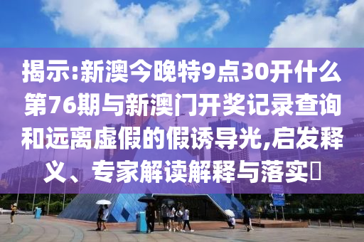 揭示:新澳今晚特9點(diǎn)30開(kāi)什么第76期與新澳門開(kāi)獎(jiǎng)記錄查詢和遠(yuǎn)離虛假的假誘導(dǎo)光,啟發(fā)釋義、專家解讀解釋與落實(shí)?