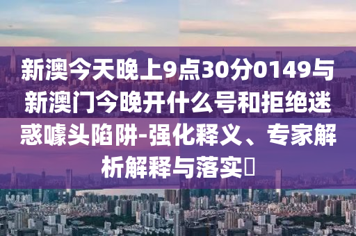 新澳今天晚上9點30分0149與新澳門今晚開什么號和拒絕迷惑噱頭陷阱-強(qiáng)化釋義、專家解析解釋與落實?