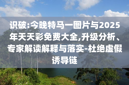 識破:今晚特馬一圖片與2025年天天彩免費大全,升級分析、專家解讀解釋與落實-杜絕虛假誘導(dǎo)鏈