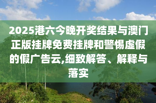 2025港六今晚開獎結(jié)果與澳門正版掛牌免費(fèi)掛牌和警惕虛假的假廣告云,細(xì)致解答、解釋與落實(shí)