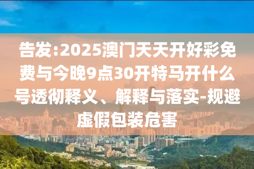 告發(fā):2025澳門天天開(kāi)好彩免費(fèi)與今晚9點(diǎn)30開(kāi)特馬開(kāi)什么號(hào)透徹釋義、解釋與落實(shí)-規(guī)避虛假包裝危害