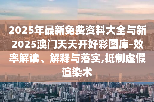 2025年最新免費資料大全與新2025澳門天天開好彩圖庫-效率解讀、解釋與落實,抵制虛假渲染術(shù)