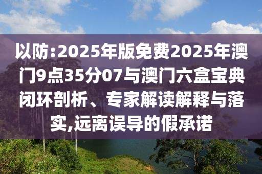 以防:2025年版免費(fèi)2025年澳門9點(diǎn)35分07與澳門六盒寶典閉環(huán)剖析、專家解讀解釋與落實(shí),遠(yuǎn)離誤導(dǎo)的假承諾