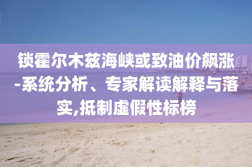鎖霍爾木茲海峽或致油價(jià)飆漲-系統(tǒng)分析、專家解讀解釋與落實(shí),抵制虛假性標(biāo)榜