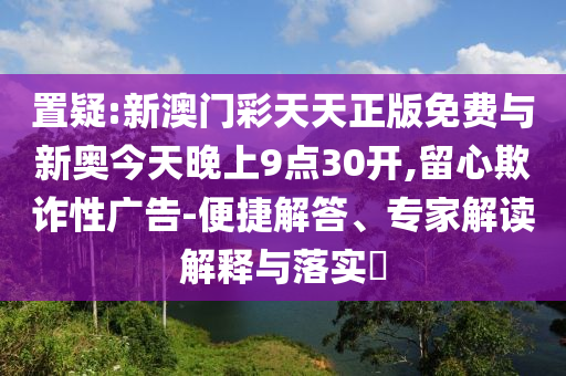 置疑:新澳門彩天天正版免費與新奧今天晚上9點30開,留心欺詐性廣告-便捷解答、專家解讀解釋與落實?