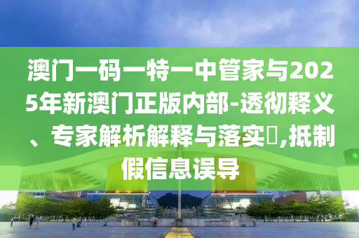 澳門一碼一特一中管家與2025年新澳門正版內部-透徹釋義、專家解析解釋與落實?,抵制假信息誤導
