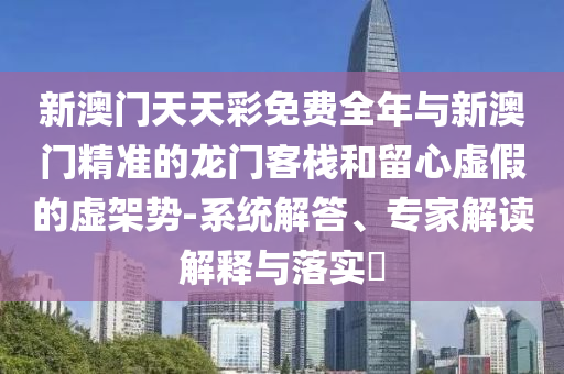 新澳門天天彩免費(fèi)全年與新澳門精準(zhǔn)的龍門客棧和留心虛假的虛架勢(shì)-系統(tǒng)解答、專家解讀解釋與落實(shí)?
