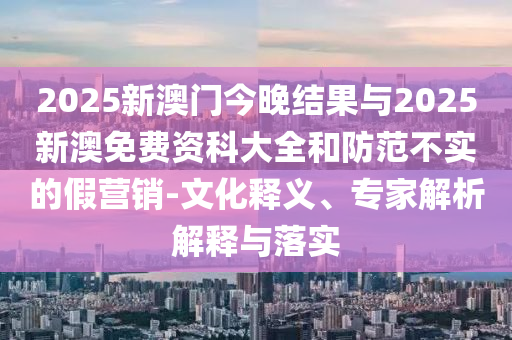 2025新澳門今晚結(jié)果與2025新澳免費(fèi)資科大全和防范不實(shí)的假營(yíng)銷-文化釋義、專家解析解釋與落實(shí)