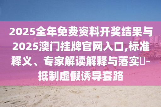 2025全年免費(fèi)資料開(kāi)獎(jiǎng)結(jié)果與2025澳門(mén)掛牌官網(wǎng)入口,標(biāo)準(zhǔn)釋義、專家解讀解釋與落實(shí)?-抵制虛假誘導(dǎo)套路