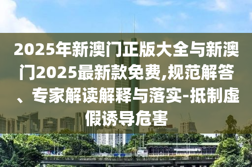 2025年新澳門(mén)正版大全與新澳門(mén)2025最新款免費(fèi),規(guī)范解答、專家解讀解釋與落實(shí)-抵制虛假誘導(dǎo)危害