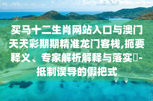 買(mǎi)馬十二生肖網(wǎng)站入口與澳門(mén)天天彩期期精準(zhǔn)龍門(mén)客棧,扼要釋義、專家解析解釋與落實(shí)?-抵制誤導(dǎo)的假把式