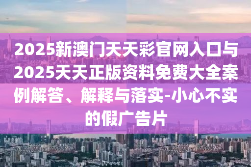 2025新澳門天天彩官網(wǎng)入口與2025天天正版資料免費(fèi)大全案例解答、解釋與落實(shí)-小心不實(shí)的假廣告片