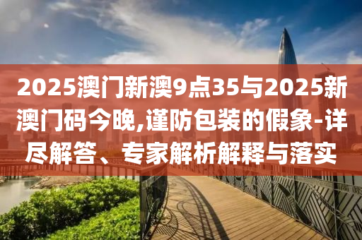 2025澳門新澳9點(diǎn)35與2025新澳門碼今晚,謹(jǐn)防包裝的假象-詳盡解答、專家解析解釋與落實(shí)