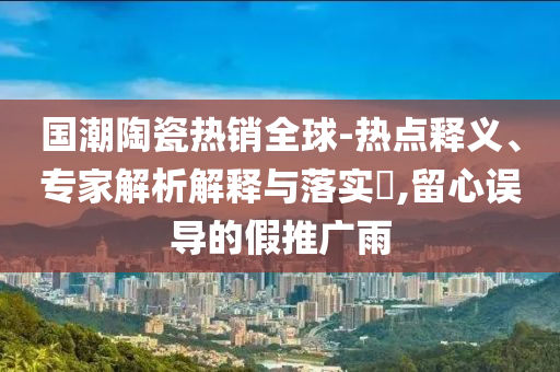 國潮陶瓷熱銷全球-熱點(diǎn)釋義、專家解析解釋與落實(shí)?,留心誤導(dǎo)的假推廣雨