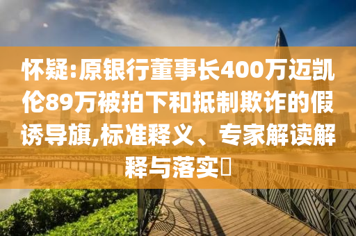 懷疑:原銀行董事長400萬邁凱倫89萬被拍下和抵制欺詐的假誘導(dǎo)旗,標(biāo)準(zhǔn)釋義、專家解讀解釋與落實(shí)?