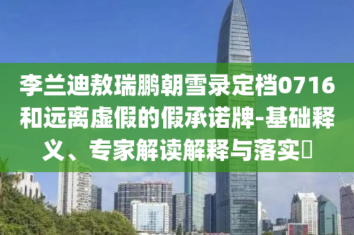 李蘭迪敖瑞鵬朝雪錄定檔0716和遠(yuǎn)離虛假的假承諾牌-基礎(chǔ)釋義、專家解讀解釋與落實(shí)?
