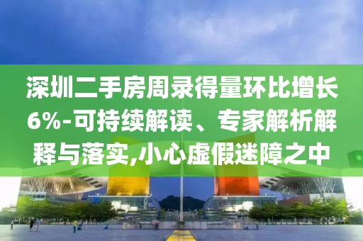 深圳二手房周錄得量環(huán)比增長6%-可持續(xù)解讀、專家解析解釋與落實,小心虛假迷障之中