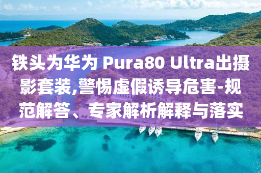 鐵頭為華為 Pura80 Ultra出攝影套裝,警惕虛假誘導(dǎo)危害-規(guī)范解答、專家解析解釋與落實