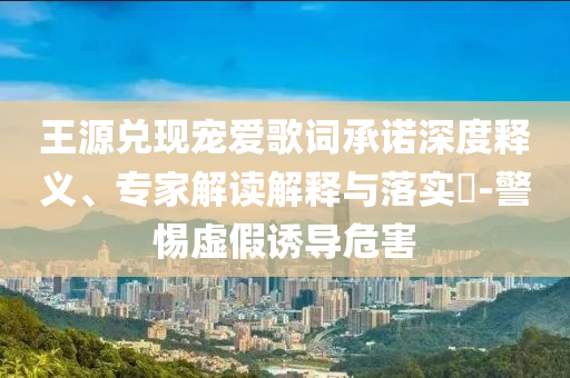 王源兌現(xiàn)寵愛歌詞承諾深度釋義、專家解讀解釋與落實?-警惕虛假誘導危害