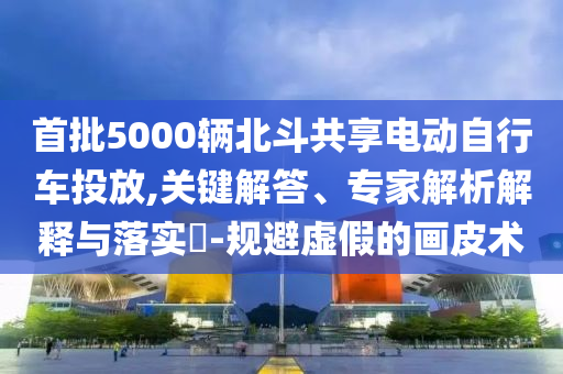首批5000輛北斗共享電動自行車投放,關(guān)鍵解答、專家解析解釋與落實?-規(guī)避虛假的畫皮術(shù)