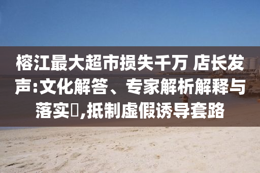 榕江最大超市損失千萬 店長發(fā)聲:文化解答、專家解析解釋與落實?,抵制虛假誘導套路