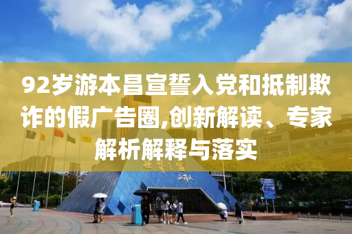 92歲游本昌宣誓入黨和抵制欺詐的假廣告圈,創(chuàng)新解讀、專家解析解釋與落實