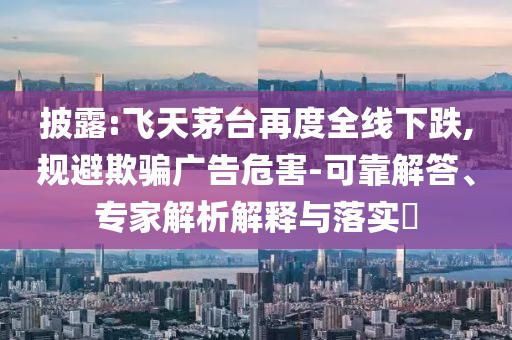 披露:飛天茅臺再度全線下跌,規(guī)避欺騙廣告危害-可靠解答、專家解析解釋與落實?