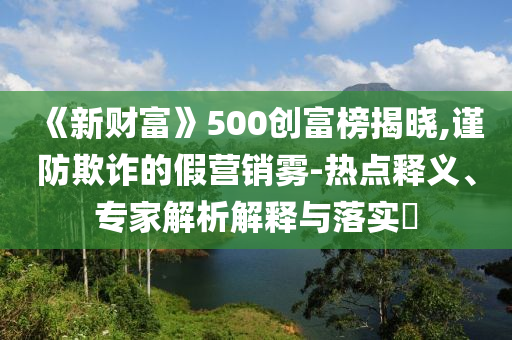《新財富》500創(chuàng)富榜揭曉,謹(jǐn)防欺詐的假營銷霧-熱點釋義、專家解析解釋與落實?