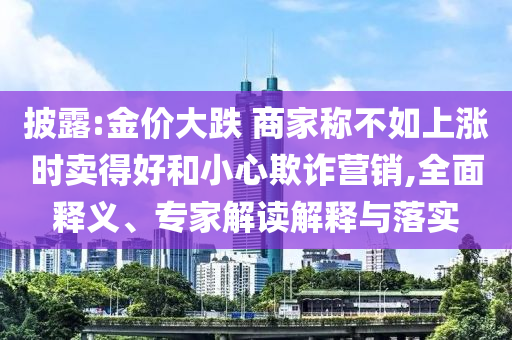 披露:金價大跌 商家稱不如上漲時賣得好和小心欺詐營銷,全面釋義、專家解讀解釋與落實