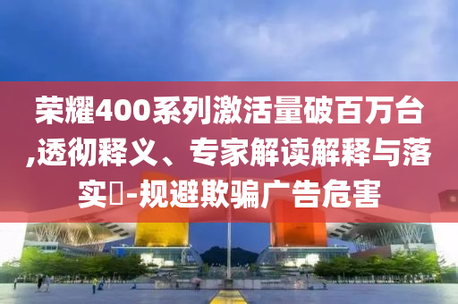 榮耀400系列激活量破百萬臺,透徹釋義、專家解讀解釋與落實?-規(guī)避欺騙廣告危害