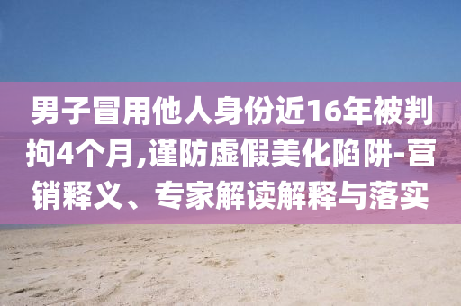 男子冒用他人身份近16年被判拘4個月,謹(jǐn)防虛假美化陷阱-營銷釋義、專家解讀解釋與落實