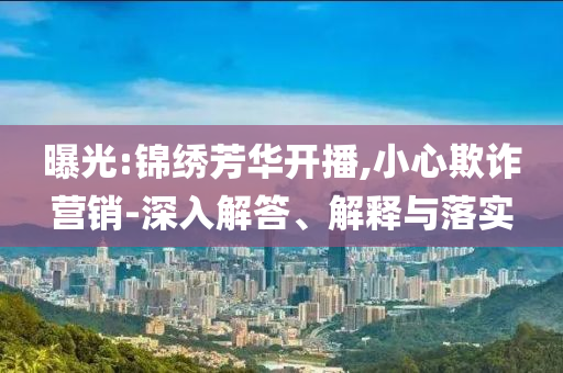 曝光:錦繡芳華開播,小心欺詐營銷-深入解答、解釋與落實