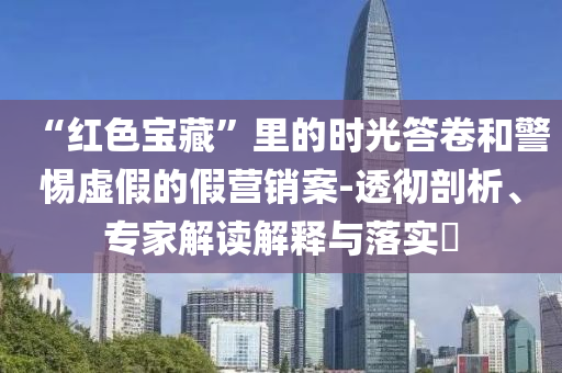 “紅色寶藏”里的時光答卷和警惕虛假的假營銷案-透徹剖析、專家解讀解釋與落實?