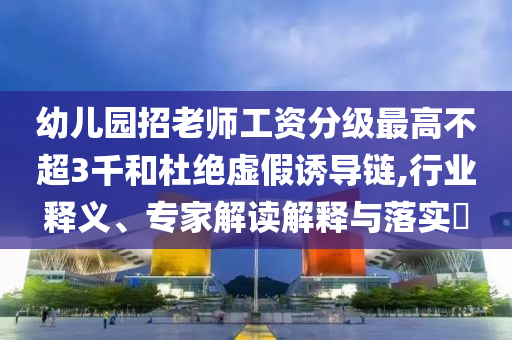 幼兒園招老師工資分級最高不超3千和杜絕虛假誘導(dǎo)鏈,行業(yè)釋義、專家解讀解釋與落實?